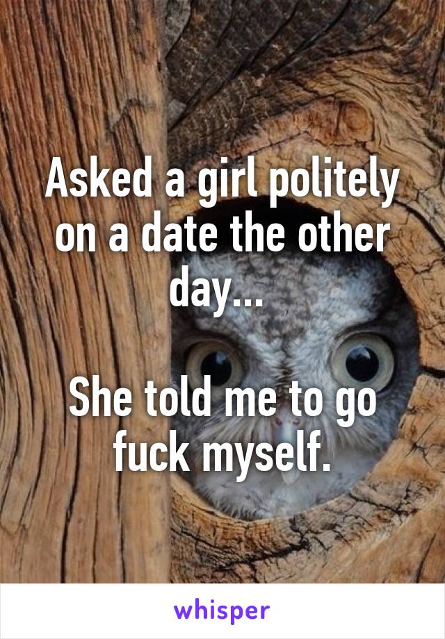 Asked a girl politely on a date the other day... 

She told me to go fuck myself.