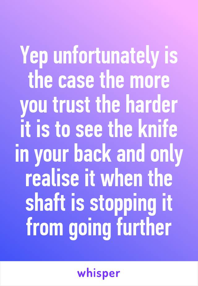 Yep unfortunately is the case the more you trust the harder it is to see the knife in your back and only realise it when the shaft is stopping it from going further