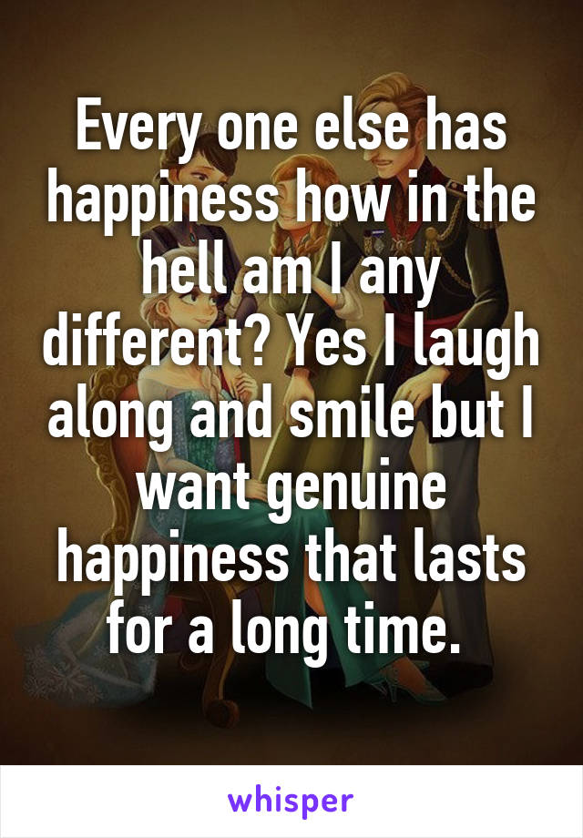 Every one else has happiness how in the hell am I any different? Yes I laugh along and smile but I want genuine happiness that lasts for a long time. 
