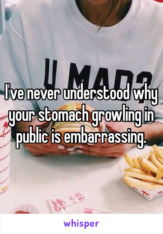 I've never understood why your stomach growling in public is embarrassing. 