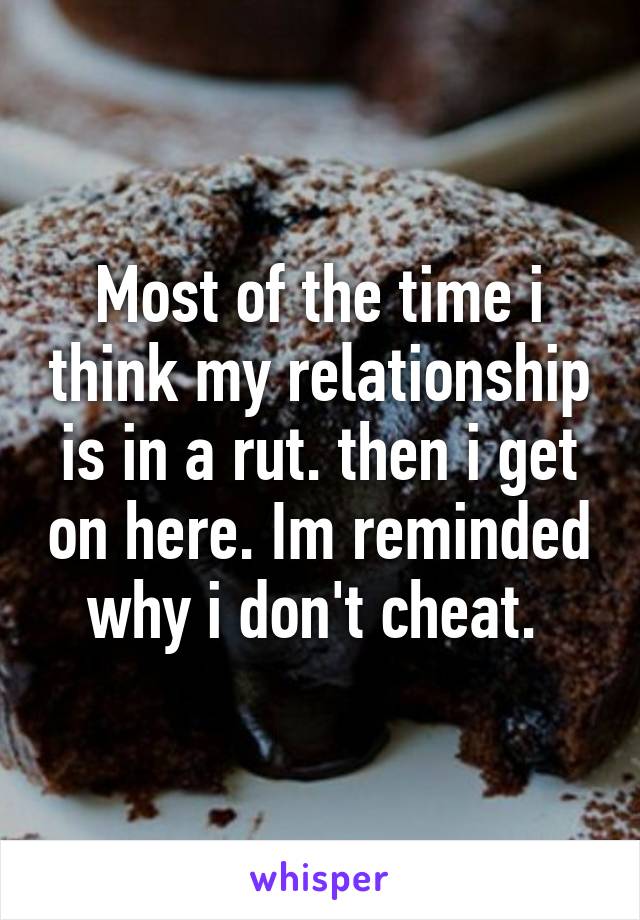 Most of the time i think my relationship is in a rut. then i get on here. Im reminded why i don't cheat. 