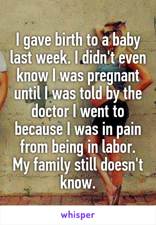 I gave birth to a baby last week. I didn't even know I was pregnant until I was told by the doctor I went to because I was in pain from being in labor. My family still doesn't know.