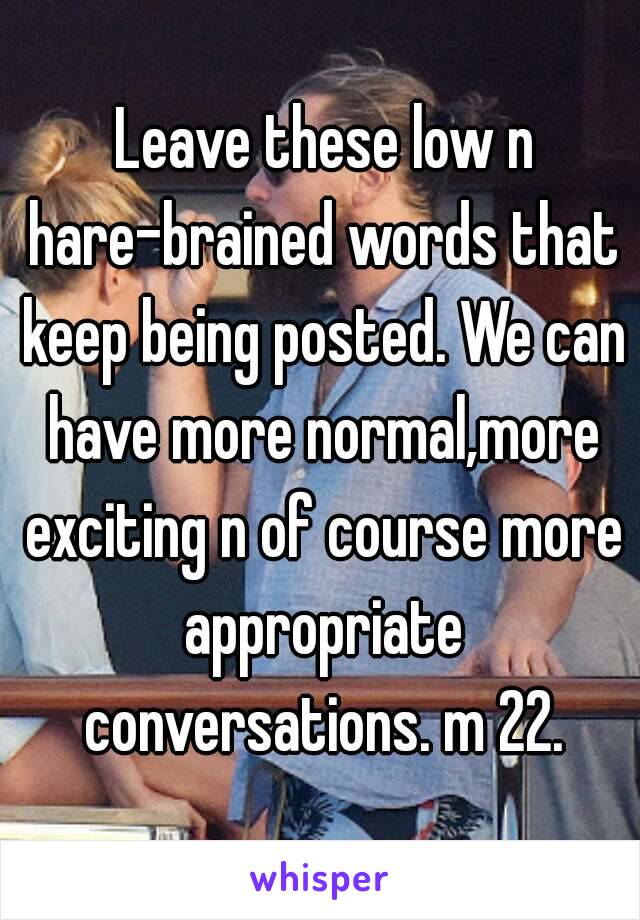  Leave these low n hare-brained words that keep being posted. We can have more normal,more exciting n of course more appropriate conversations. m 22.