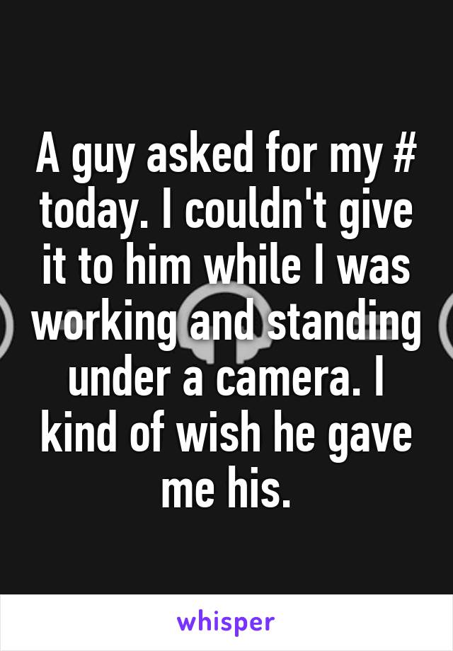 A guy asked for my # today. I couldn't give it to him while I was working and standing under a camera. I kind of wish he gave me his.