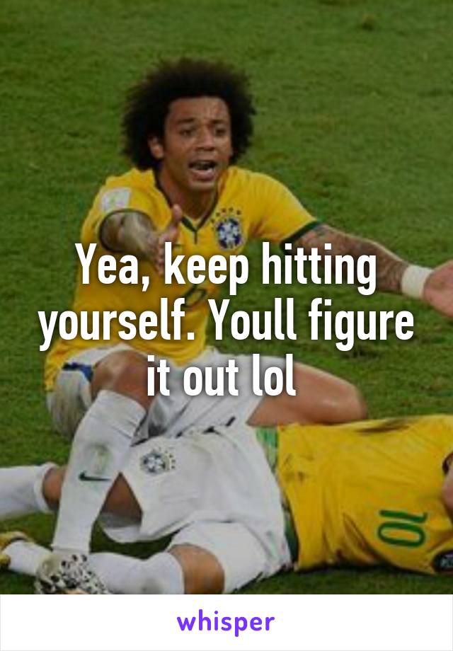 Yea, keep hitting yourself. Youll figure it out lol 