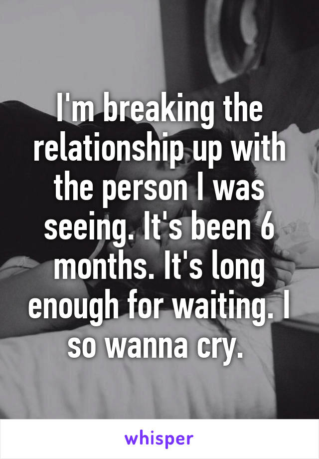 I'm breaking the relationship up with the person I was seeing. It's been 6 months. It's long enough for waiting. I so wanna cry. 