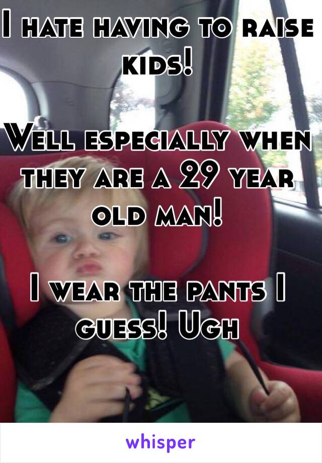 I hate having to raise kids! 

Well especially when they are a 29 year old man! 

I wear the pants I guess! Ugh