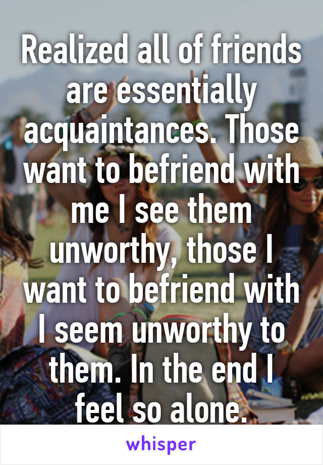 Realized all of friends are essentially acquaintances. Those want to befriend with me I see them unworthy, those I want to befriend with I seem unworthy to them. In the end I feel so alone.