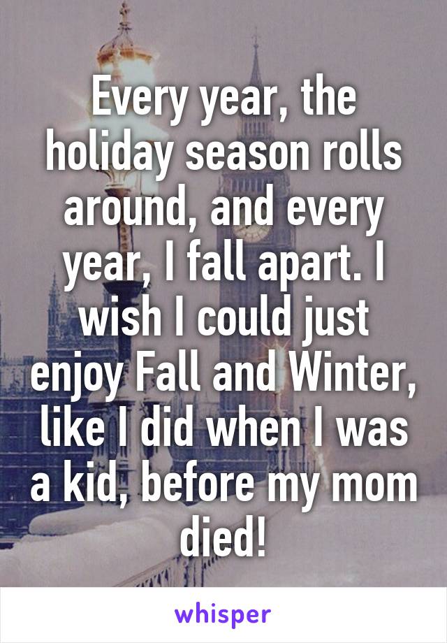 Every year, the holiday season rolls around, and every year, I fall apart. I wish I could just enjoy Fall and Winter, like I did when I was a kid, before my mom died!