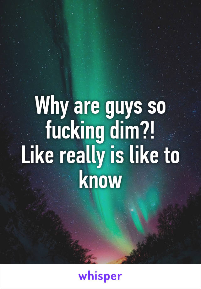 Why are guys so fucking dim?!
Like really is like to know