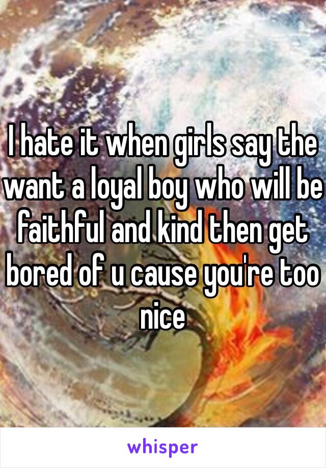 I hate it when girls say the want a loyal boy who will be faithful and kind then get bored of u cause you're too nice