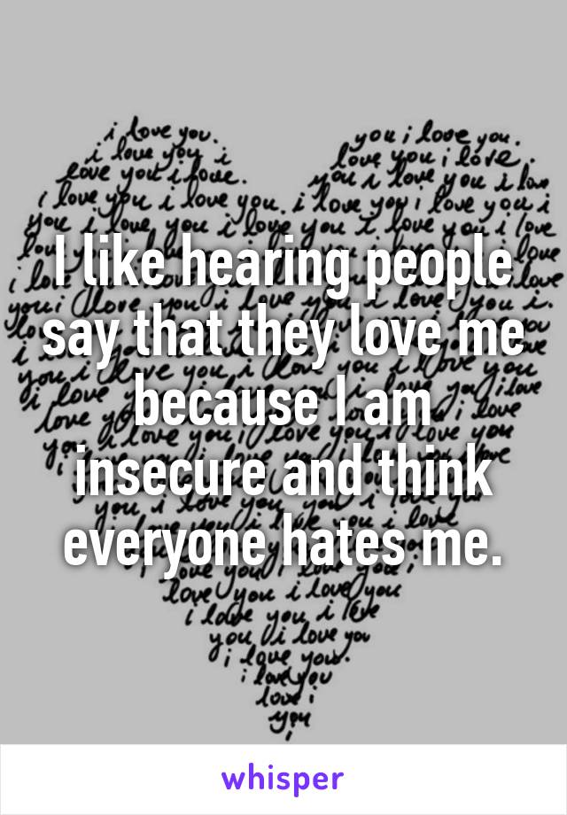 I like hearing people say that they love me because I am insecure and think everyone hates me.