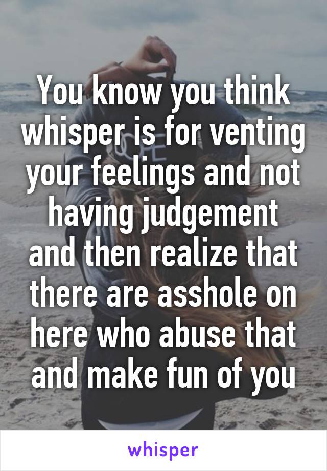 You know you think whisper is for venting your feelings and not having judgement and then realize that there are asshole on here who abuse that and make fun of you