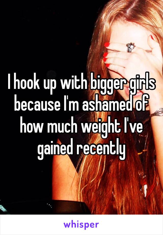 I hook up with bigger girls because I'm ashamed of how much weight I've gained recently