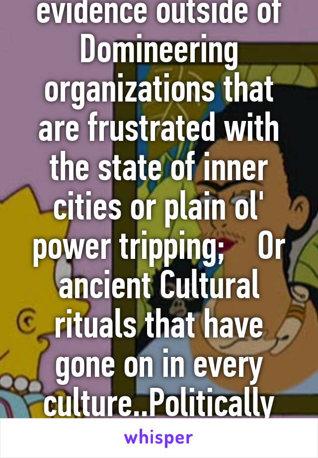  All this  piss poor; abstract aimed:
, with barely a thread of tangible evidence outside of Domineering organizations that are frustrated with the state of inner cities or plain ol' power tripping;    Or ancient Cultural rituals that have gone on in every culture..Politically correctness & overstepping blindly bitter  subjective; dishonest obnoxious feminist arguments t