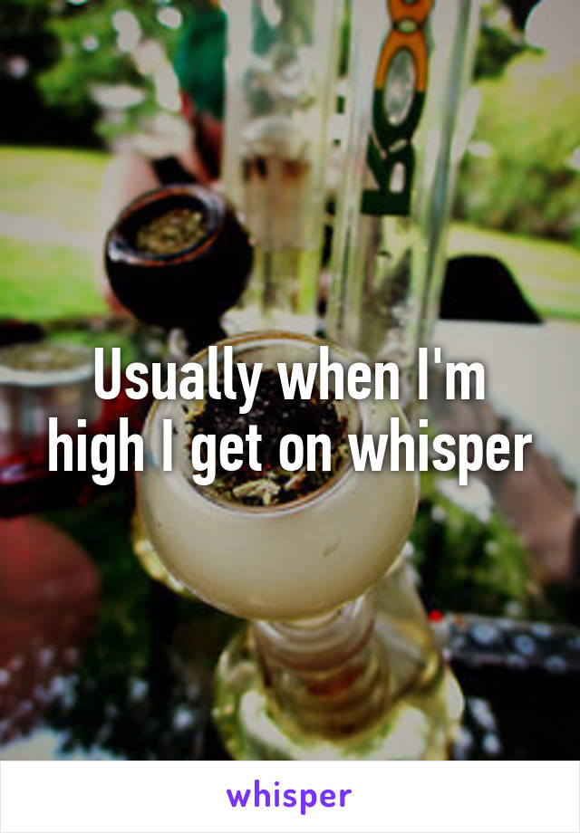 Usually when I'm high I get on whisper