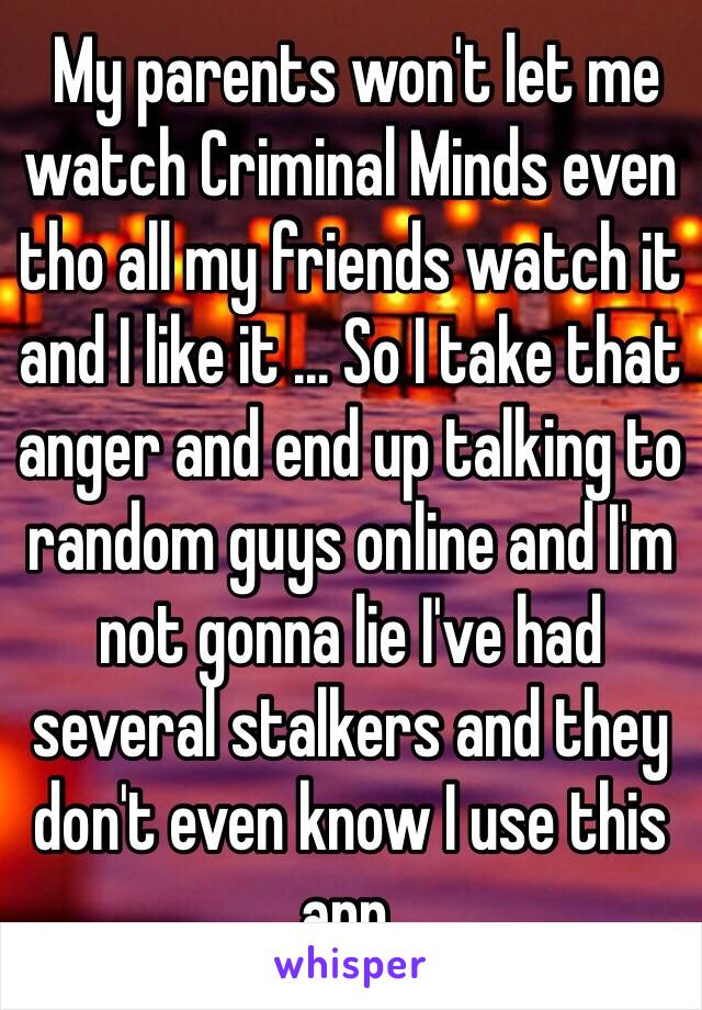  My parents won't let me watch Criminal Minds even tho all my friends watch it and I like it ... So I take that anger and end up talking to random guys online and I'm not gonna lie I've had several stalkers and they don't even know I use this app. 