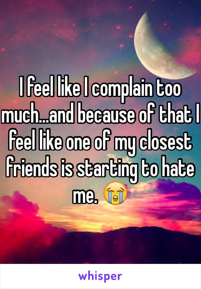 I feel like I complain too much...and because of that I feel like one of my closest friends is starting to hate me. 😭