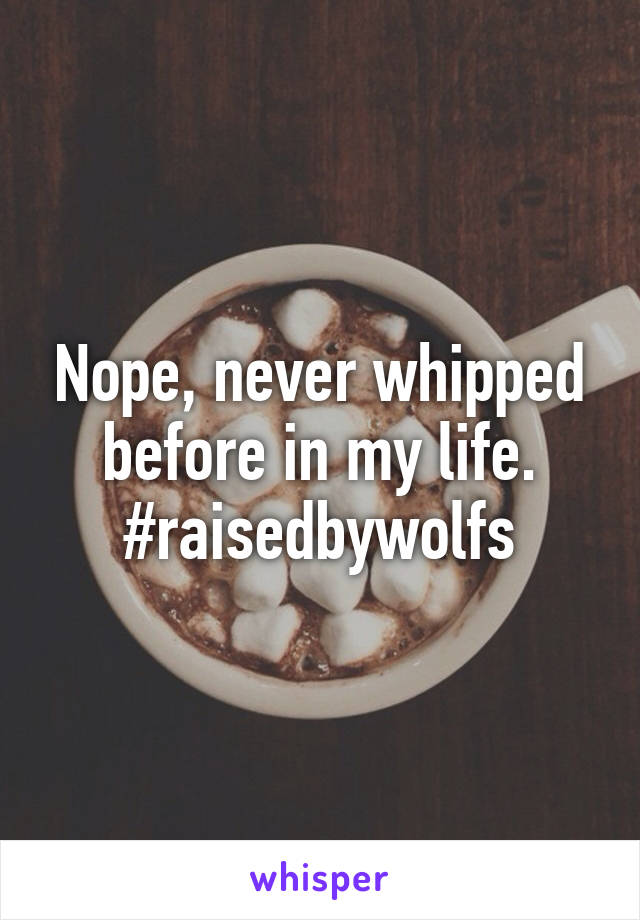 Nope, never whipped before in my life. #raisedbywolfs