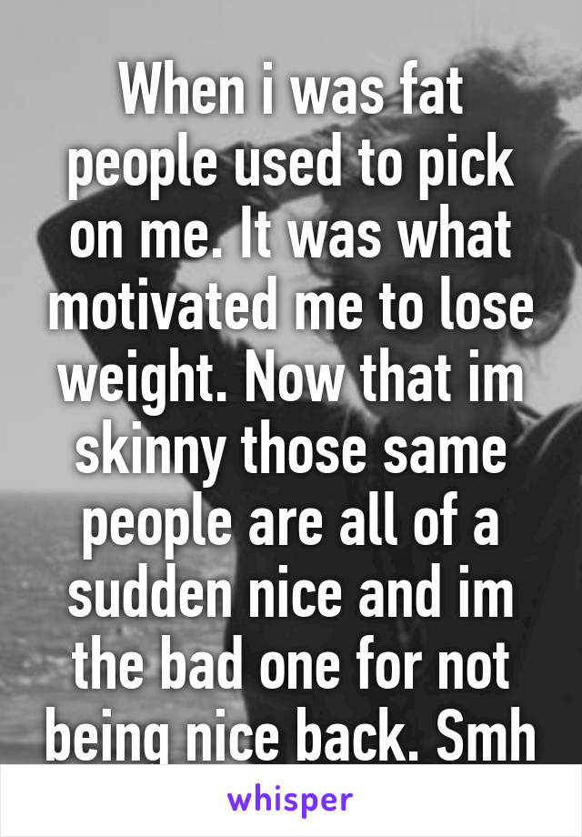 When i was fat people used to pick on me. It was what motivated me to lose weight. Now that im skinny those same people are all of a sudden nice and im the bad one for not being nice back. Smh