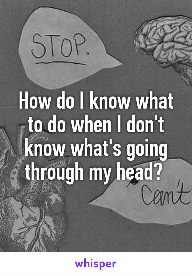 How do I know what to do when I don't know what's going through my head? 