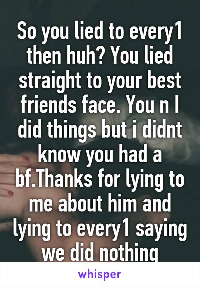 So you lied to every1 then huh? You lied straight to your best friends face. You n I did things but i didnt know you had a bf.Thanks for lying to me about him and lying to every1 saying we did nothing