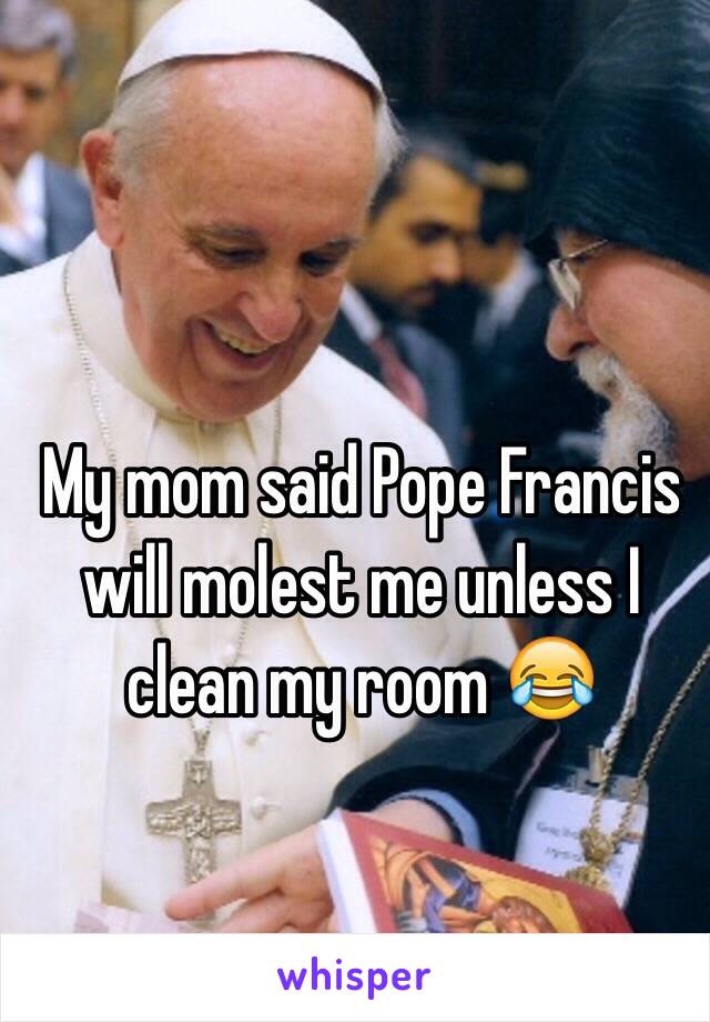 My mom said Pope Francis will molest me unless I clean my room 😂