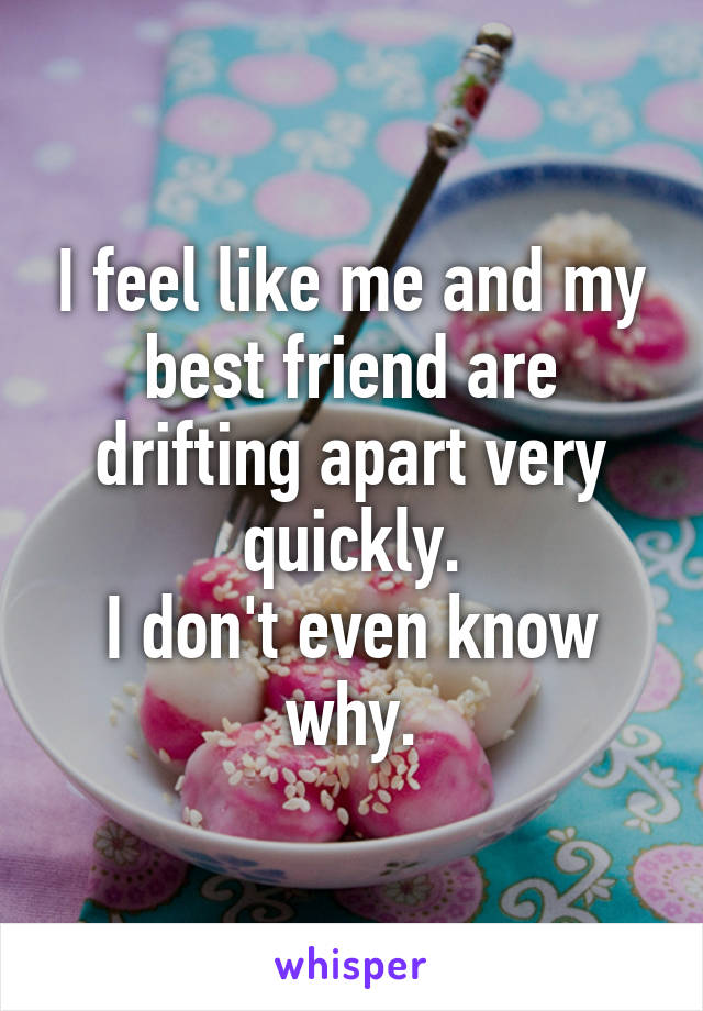 I feel like me and my best friend are drifting apart very quickly.
I don't even know why.