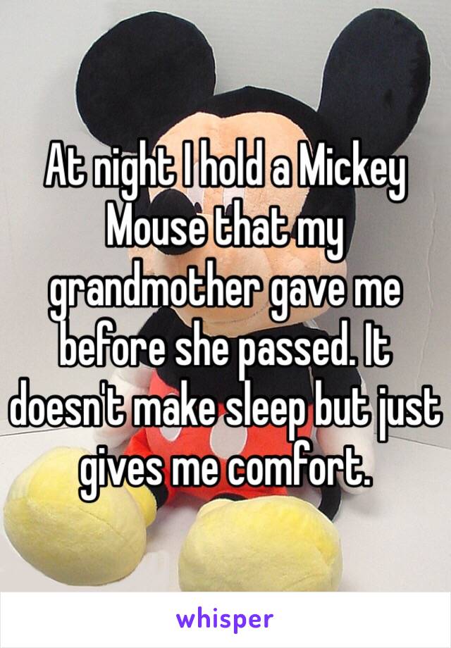 At night I hold a Mickey Mouse that my grandmother gave me before she passed. It doesn't make sleep but just gives me comfort. 