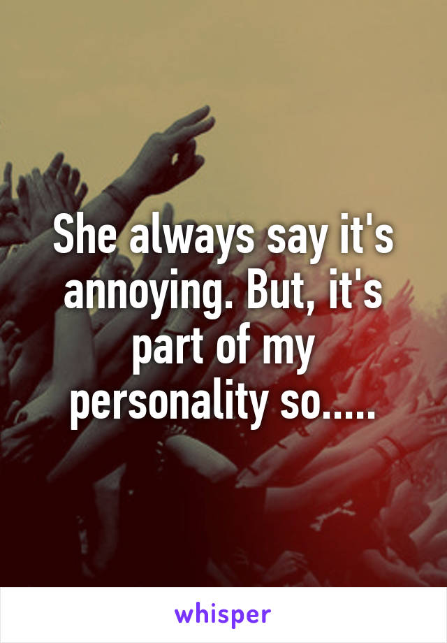 She always say it's annoying. But, it's part of my personality so.....