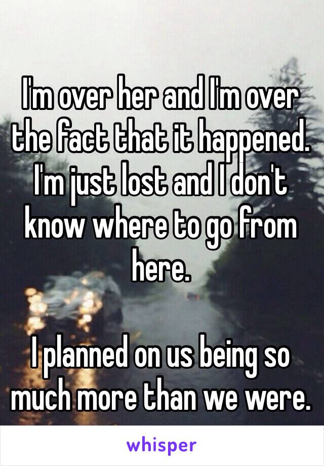 I'm over her and I'm over the fact that it happened. I'm just lost and I don't know where to go from here.

I planned on us being so much more than we were.