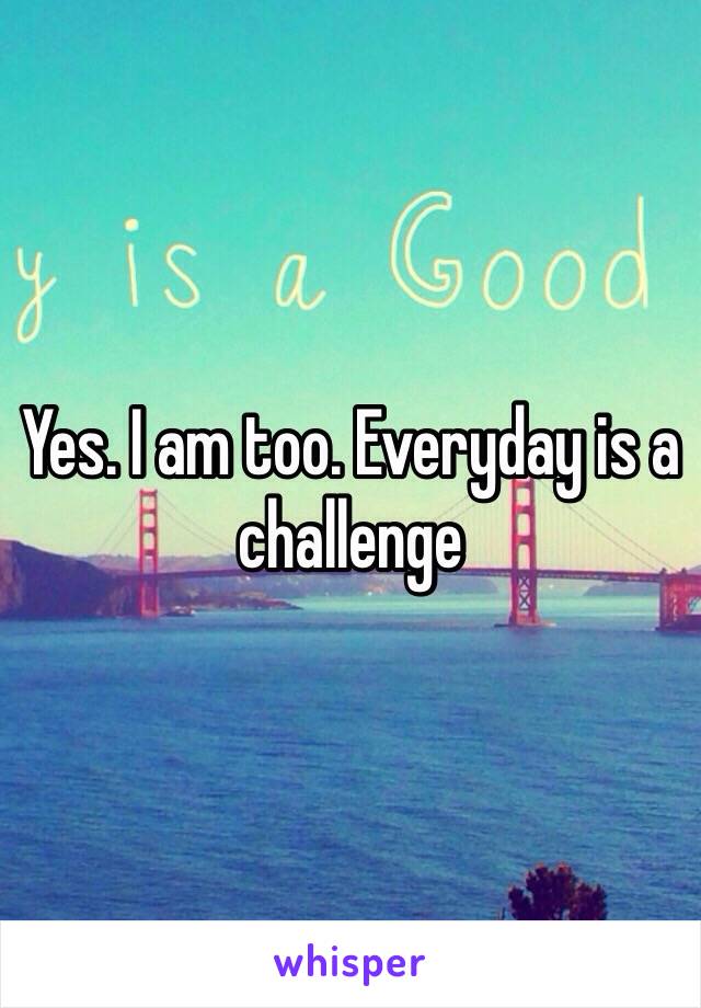 Yes. I am too. Everyday is a challenge