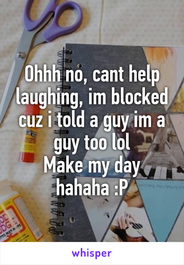 Ohhh no, cant help laughing, im blocked cuz i told a guy im a guy too lol
Make my day hahaha :P