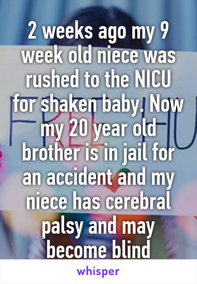 2 weeks ago my 9 week old niece was rushed to the NICU for shaken baby. Now my 20 year old brother is in jail for an accident and my niece has cerebral palsy and may become blind