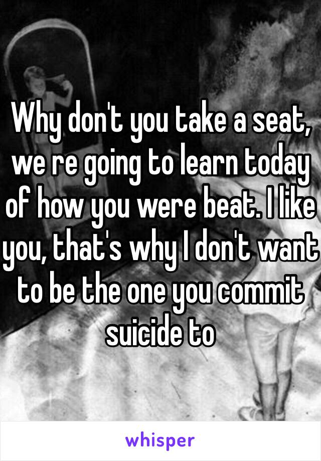 Why don't you take a seat, we re going to learn today of how you were beat. I like you, that's why I don't want to be the one you commit suicide to