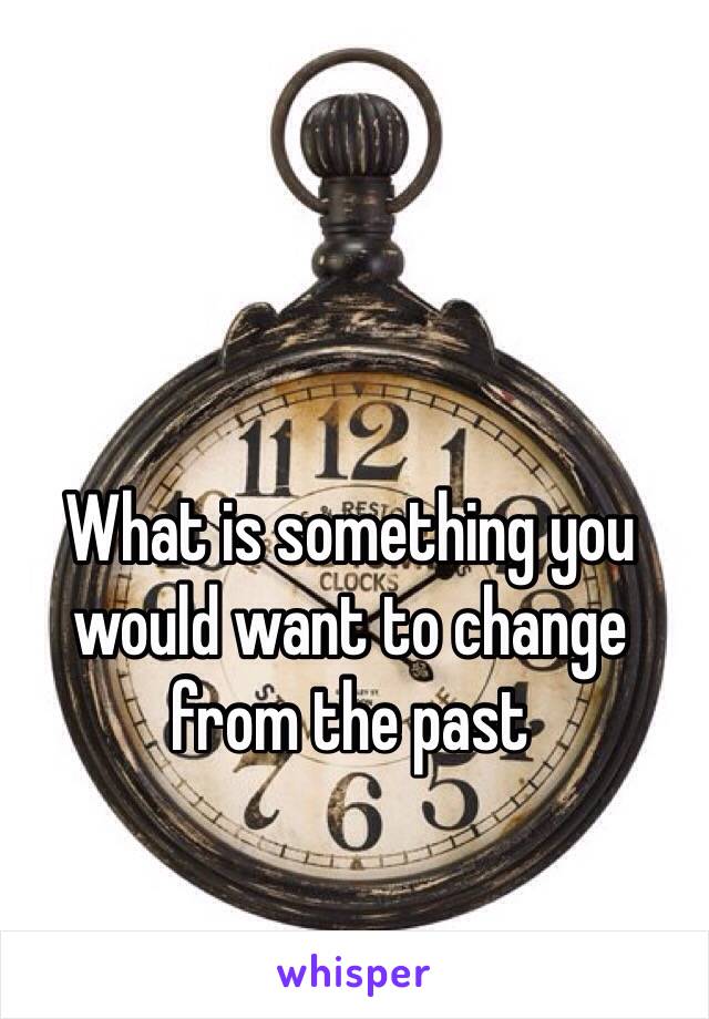 What is something you would want to change from the past