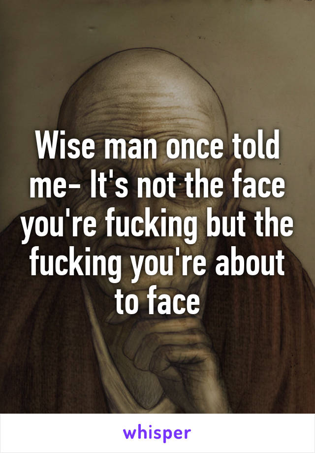 Wise man once told me- It's not the face you're fucking but the fucking you're about to face