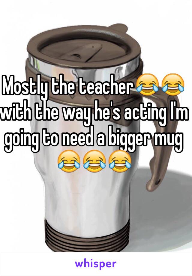 Mostly the teacher😂😂 with the way he's acting I'm going to need a bigger mug 😂😂😂