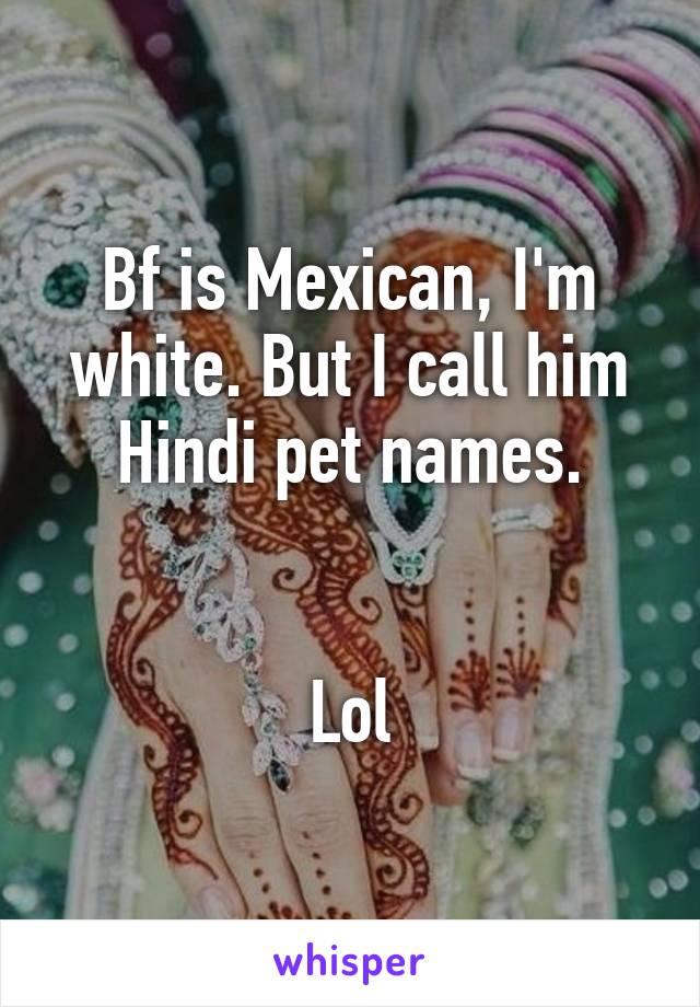 Bf is Mexican, I'm white. But I call him Hindi pet names.


Lol