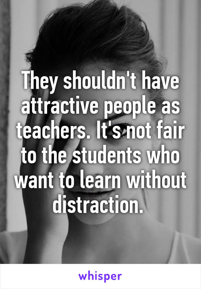 They shouldn't have attractive people as teachers. It's not fair to the students who want to learn without distraction. 