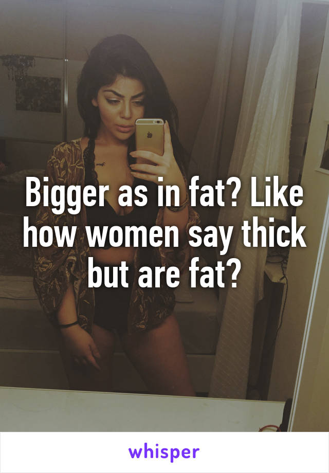 Bigger as in fat? Like how women say thick but are fat?