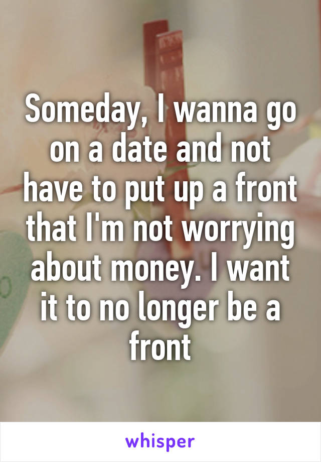 Someday, I wanna go on a date and not have to put up a front that I'm not worrying about money. I want it to no longer be a front