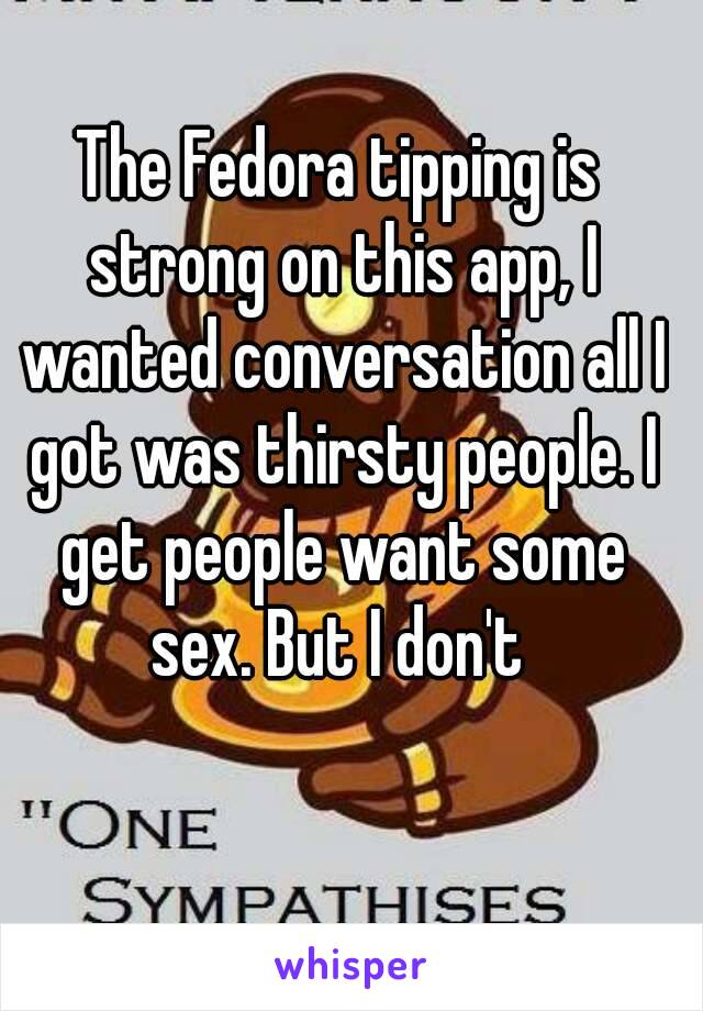 The Fedora tipping is strong on this app, I wanted conversation all I got was thirsty people. I get people want some sex. But I don't 