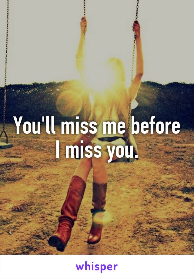 You'll miss me before I miss you.