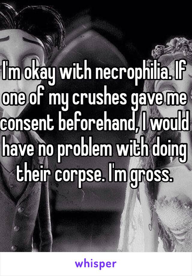 I'm okay with necrophilia. If one of my crushes gave me consent beforehand, I would have no problem with doing their corpse. I'm gross.