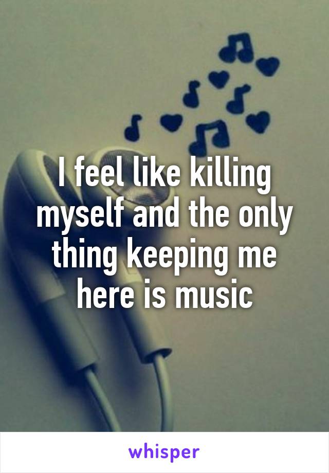 I feel like killing myself and the only thing keeping me here is music