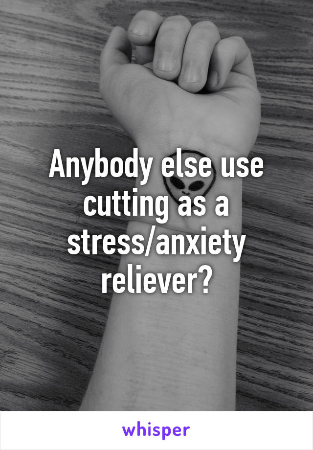 Anybody else use cutting as a stress/anxiety reliever?