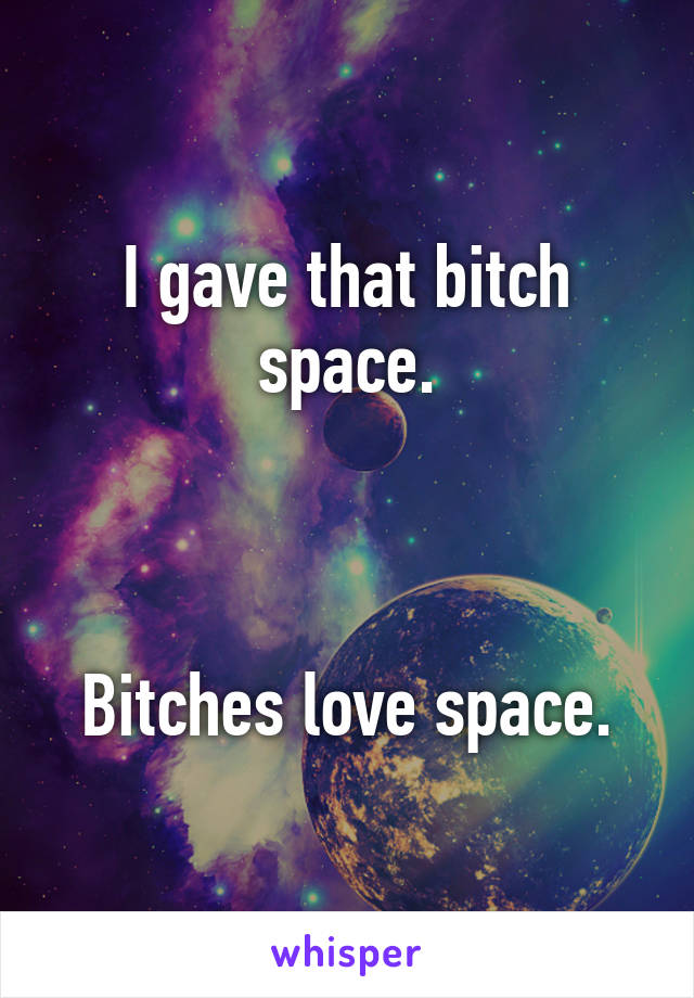 I gave that bitch space.



Bitches love space.