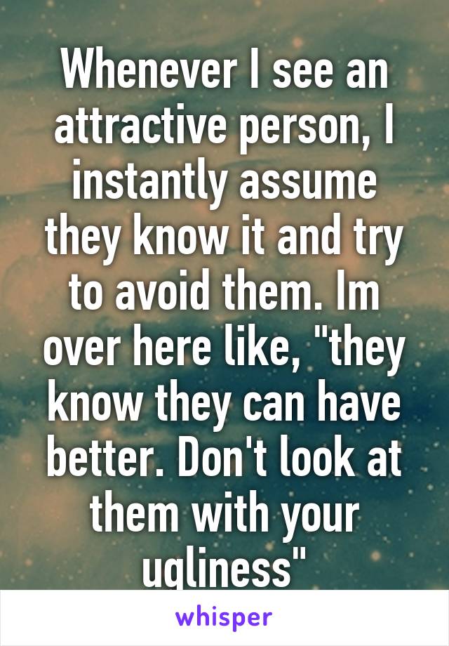 Whenever I see an attractive person, I instantly assume they know it and try to avoid them. Im over here like, "they know they can have better. Don't look at them with your ugliness"