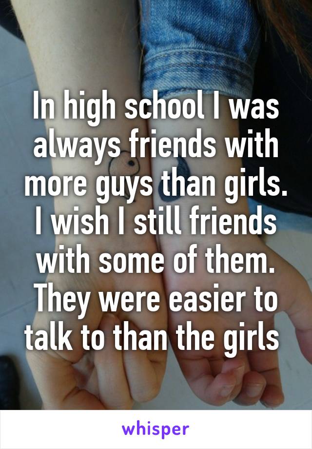 In high school I was always friends with more guys than girls. I wish I still friends with some of them. They were easier to talk to than the girls 